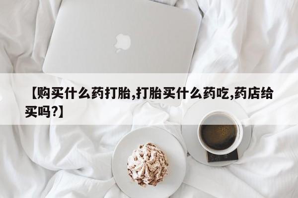 流产药叫什么名字微信怎么购买【购买什么药打胎,打胎买什么药吃,药店给买吗?】
