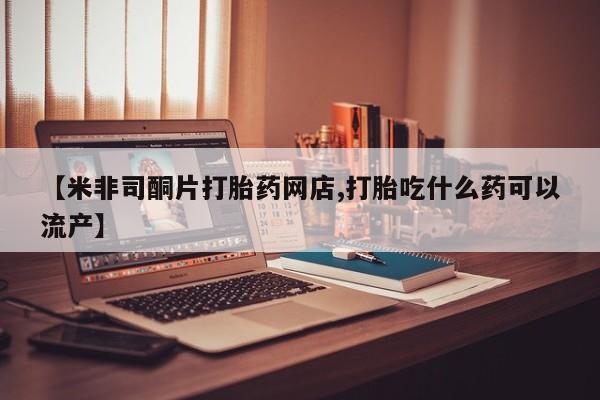 流产药叫什么名字微信怎么购买【米非司酮片打胎药网店,打胎吃什么药可以流产】