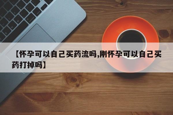 流产药叫什么名字微信怎么购买【怀孕可以自己买药流吗,刚怀孕可以自己买药打掉吗】